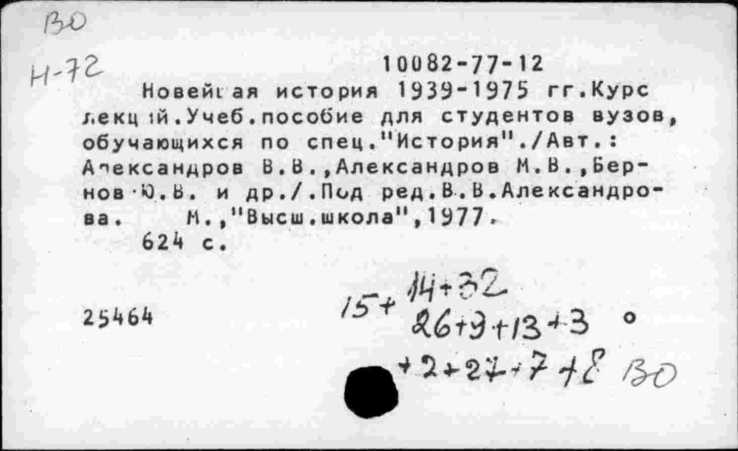 ﻿1 0082-77- 12
Новей1ая история 1939~1975 гг.Курс декц 1й.Учеб.пособие для студентов вузов, обучающихся по спец."История"./Авт, : Александров В.В..Александров М.В.,Бер-нов-Ю.В. и др./.Пид ред.В.В.Александро-ва. И.,"Высш.школа",1У77■
624 с.
25464
